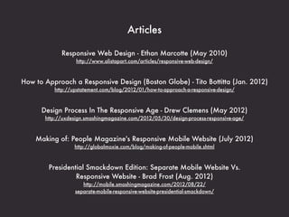 Articles

             Responsive Web Design - Ethan Marcotte (May 2010)
                   http://www.alistapart.com/articles/responsive-web-design/



How to Approach a Responsive Design (Boston Globe) - Tito Bottitta (Jan. 2012)
          http://upstatement.com/blog/2012/01/how-to-approach-a-responsive-design/



      Design Process In The Responsive Age - Drew Clemens (May 2012)
       http://uxdesign.smashingmagazine.com/2012/05/30/design-process-responsive-age/



    Making of: People Magazine's Responsive Mobile Website (July 2012)
                  http://globalmoxie.com/blog/making-of-people-mobile.shtml



        Presidential Smackdown Edition: Separate Mobile Website Vs.
                 Responsive Website - Brad Frost (Aug. 2012)
                     http://mobile.smashingmagazine.com/2012/08/22/
                  separate-mobile-responsive-website-presidential-smackdown/
 