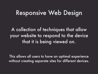 Responsive Web Design

 A collection of techniques that allow
your website to respond to the device
      that it is being viewed on.


This allows all users to have an optimal experience
without creating separate sites for different devices.
 