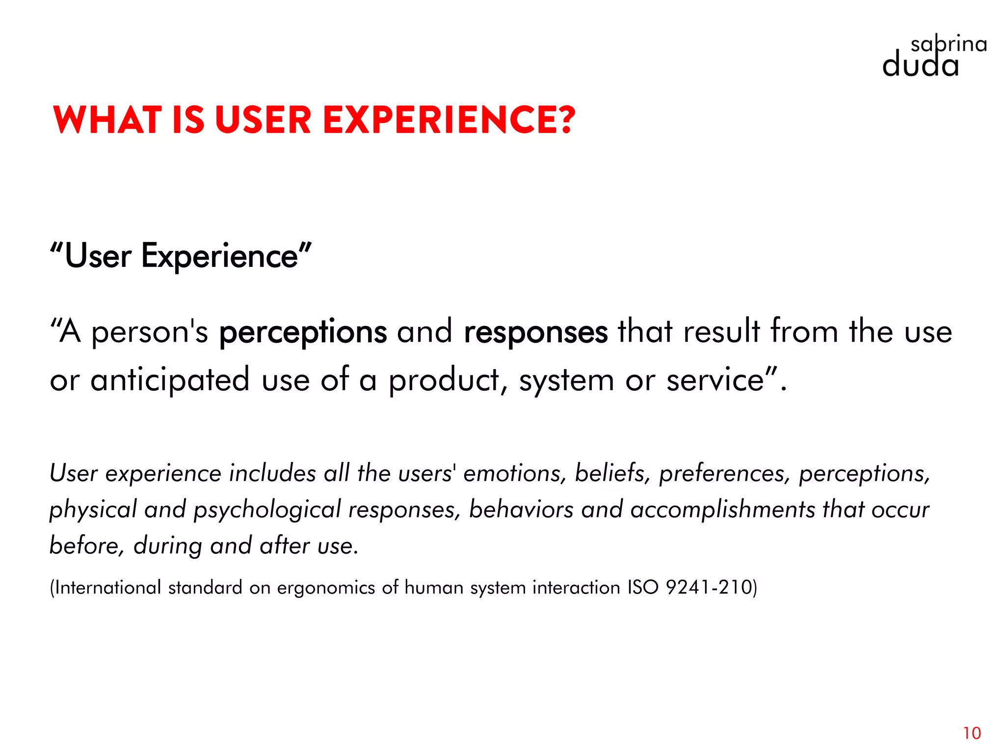 “User Experience”
“A person's perceptions and responses that result from the use
or anticipated use of a product, system or service”.
User experience includes all the users' emotions, beliefs, preferences, perceptions,
physical and psychological responses, behaviors and accomplishments that occur
before, during and after use.
(International standard on ergonomics of human system interaction ISO 9241-210)
10
 