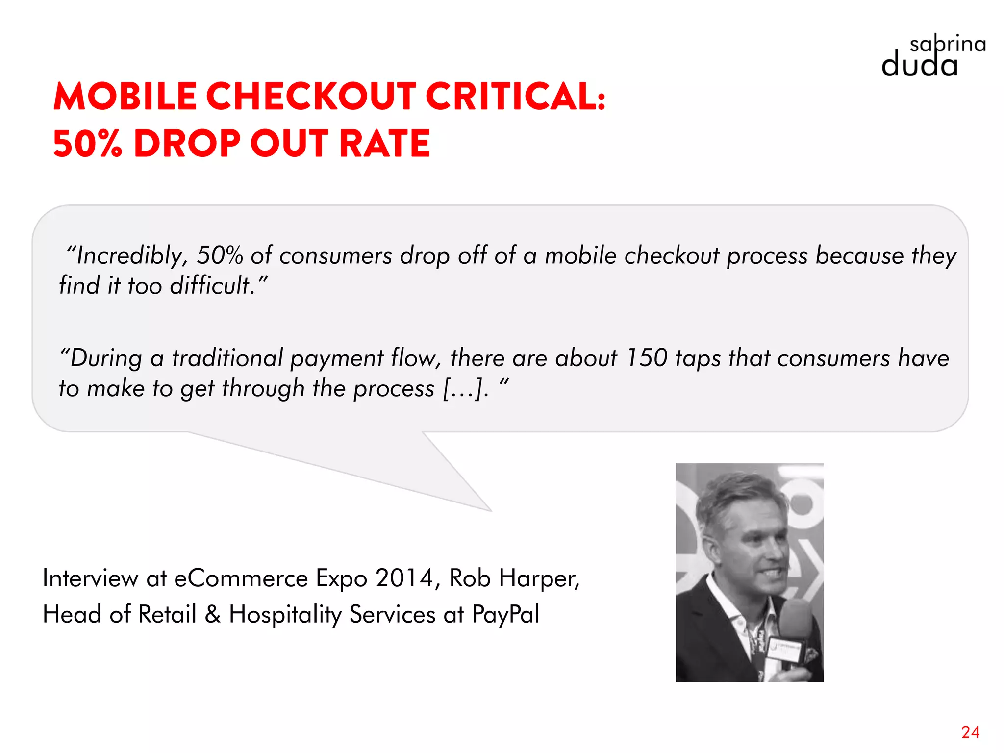 “Incredibly, 50% of consumers drop off of a mobile checkout process because they
find it too difficult.”
“During a traditional payment flow, there are about 150 taps that consumers have
to make to get through the process […]. “
24
Interview at eCommerce Expo 2014, Rob Harper,
Head of Retail & Hospitality Services at PayPal
 