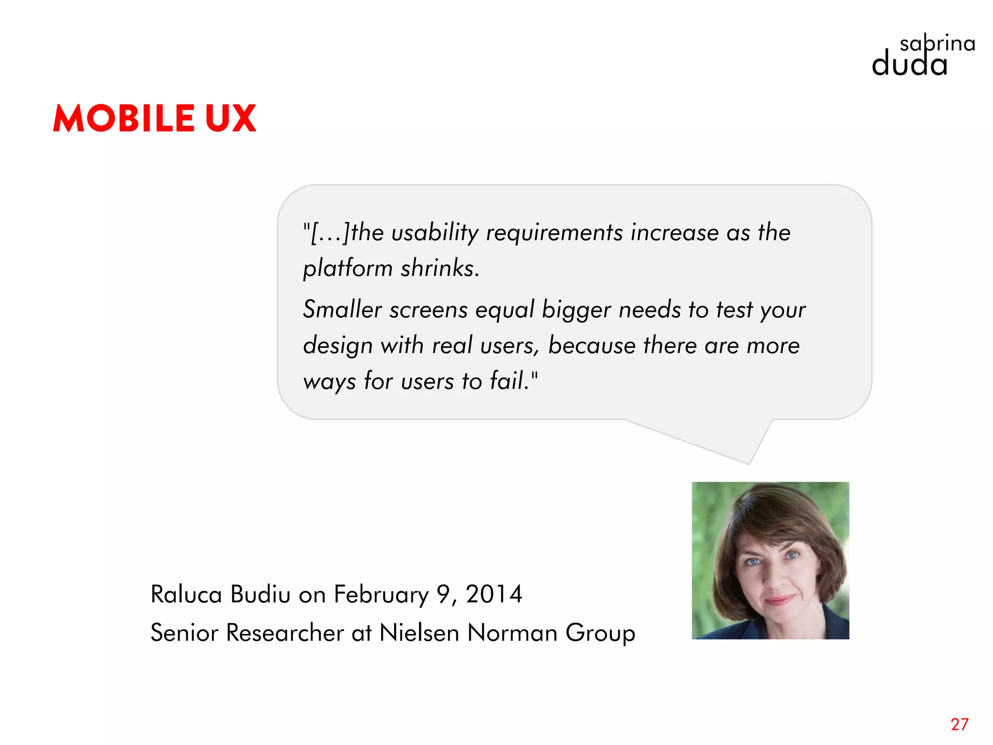 27
Raluca Budiu on February 9, 2014
Senior Researcher at Nielsen Norman Group
"[…]the usability requirements increase as the
platform shrinks.
Smaller screens equal bigger needs to test your
design with real users, because there are more
ways for users to fail."
 