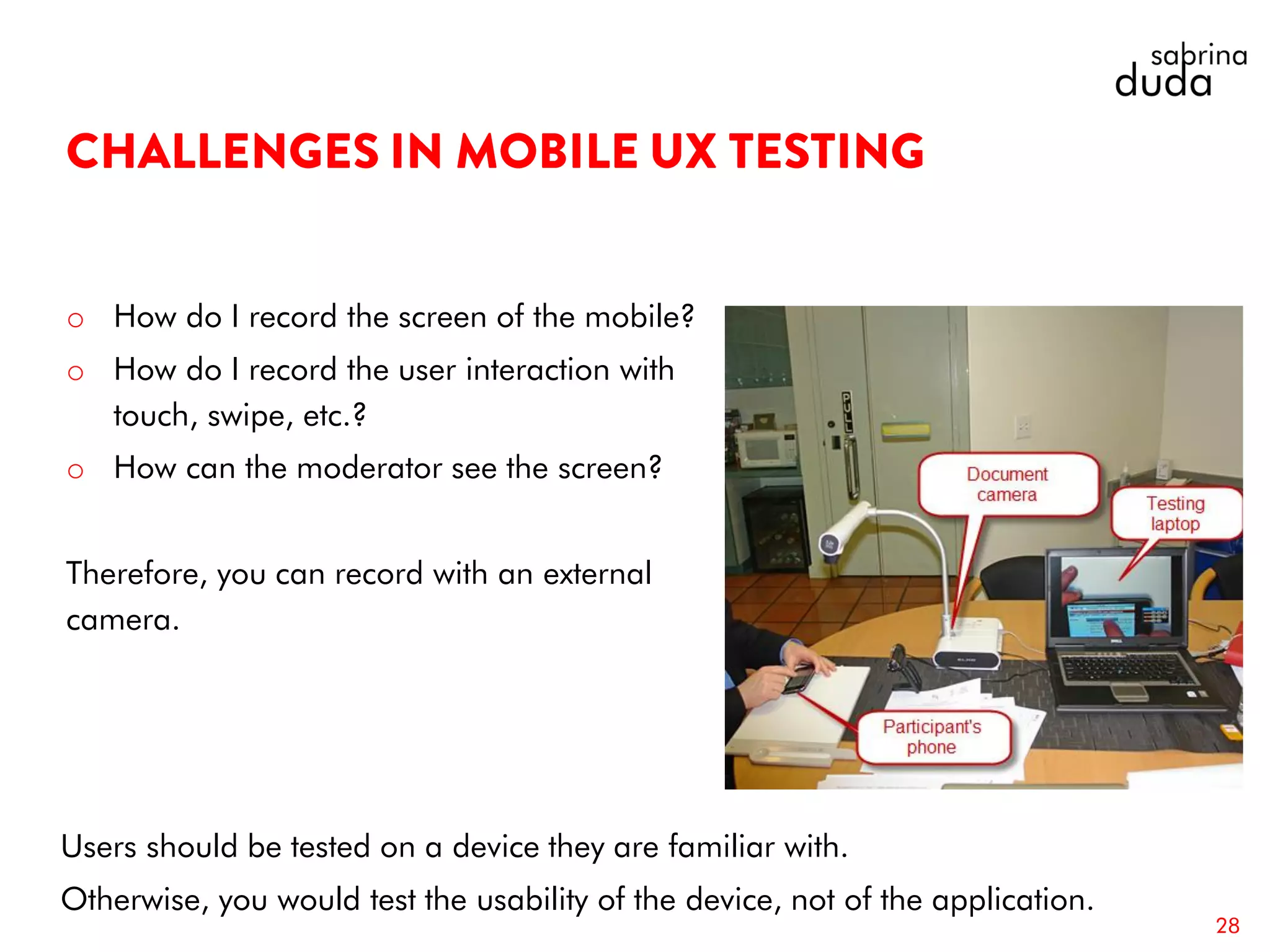 o How do I record the screen of the mobile?
o How do I record the user interaction with
touch, swipe, etc.?
o How can the moderator see the screen?
Therefore, you can record with an external
camera.
28
Users should be tested on a device they are familiar with.
Otherwise, you would test the usability of the device, not of the application.
 