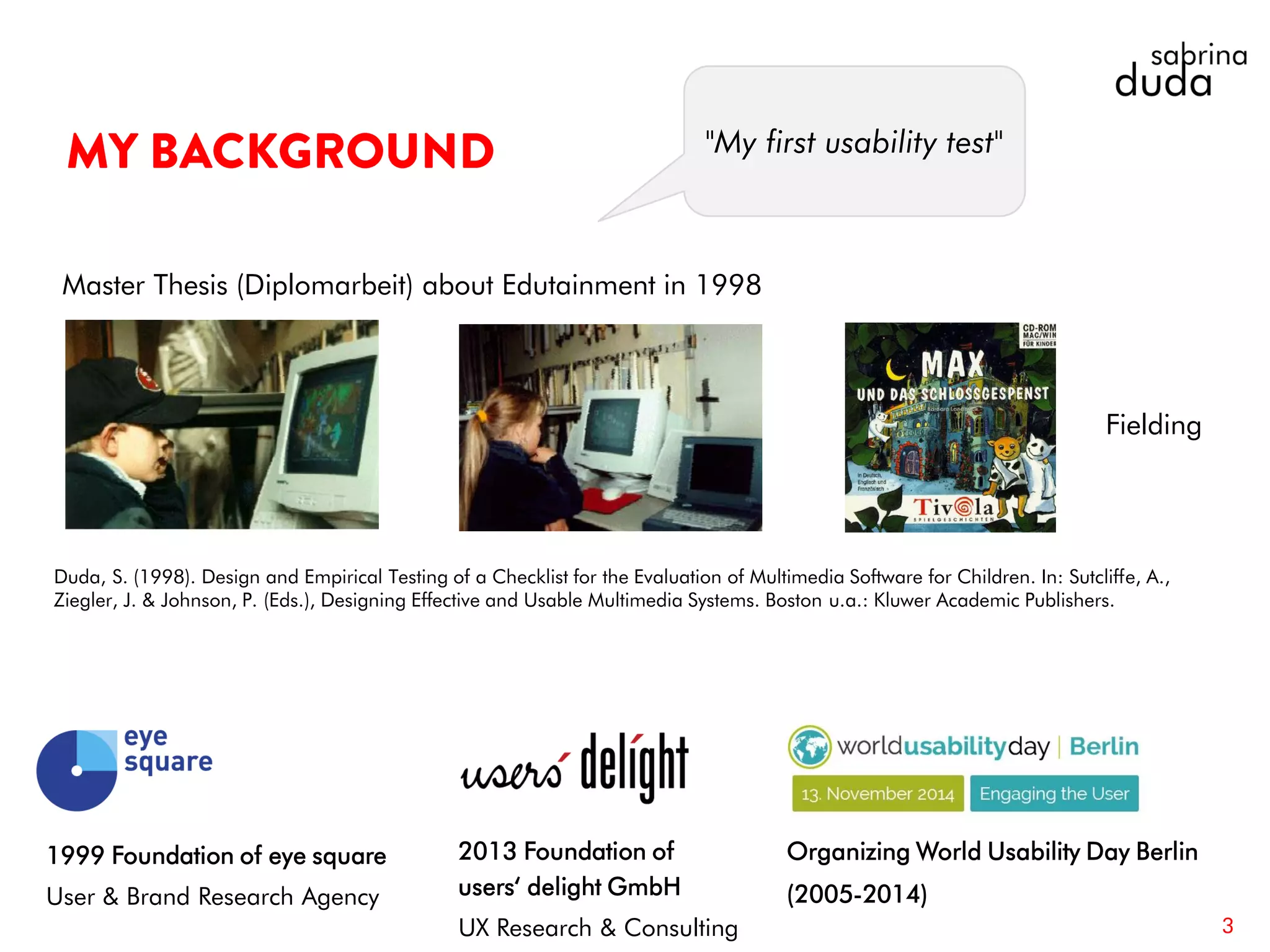 3
1999 Foundation of eye square
User & Brand Research Agency
2013 Foundation of
users‘ delight GmbH
UX Research & Consulting
Organizing World Usability Day Berlin
(2005-2014)
Master Thesis (Diplomarbeit) about Edutainment in 1998
Fielding
Duda, S. (1998). Design and Empirical Testing of a Checklist for the Evaluation of Multimedia Software for Children. In: Sutcliffe, A.,
Ziegler, J. & Johnson, P. (Eds.), Designing Effective and Usable Multimedia Systems. Boston u.a.: Kluwer Academic Publishers.
"My first usability test"
 