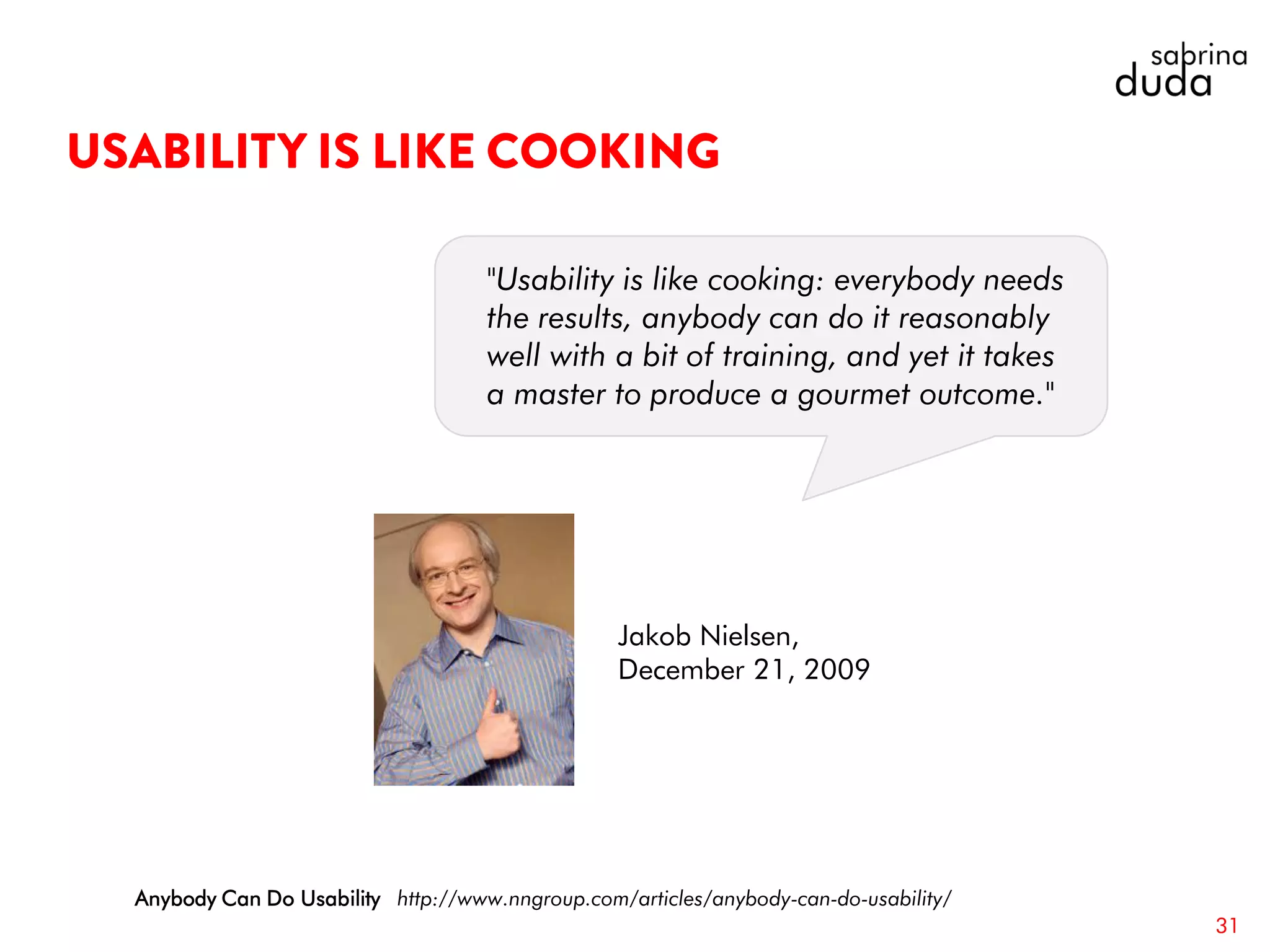 31
Anybody Can Do Usability http://www.nngroup.com/articles/anybody-can-do-usability/
"Usability is like cooking: everybody needs
the results, anybody can do it reasonably
well with a bit of training, and yet it takes
a master to produce a gourmet outcome."
Jakob Nielsen,
December 21, 2009
 