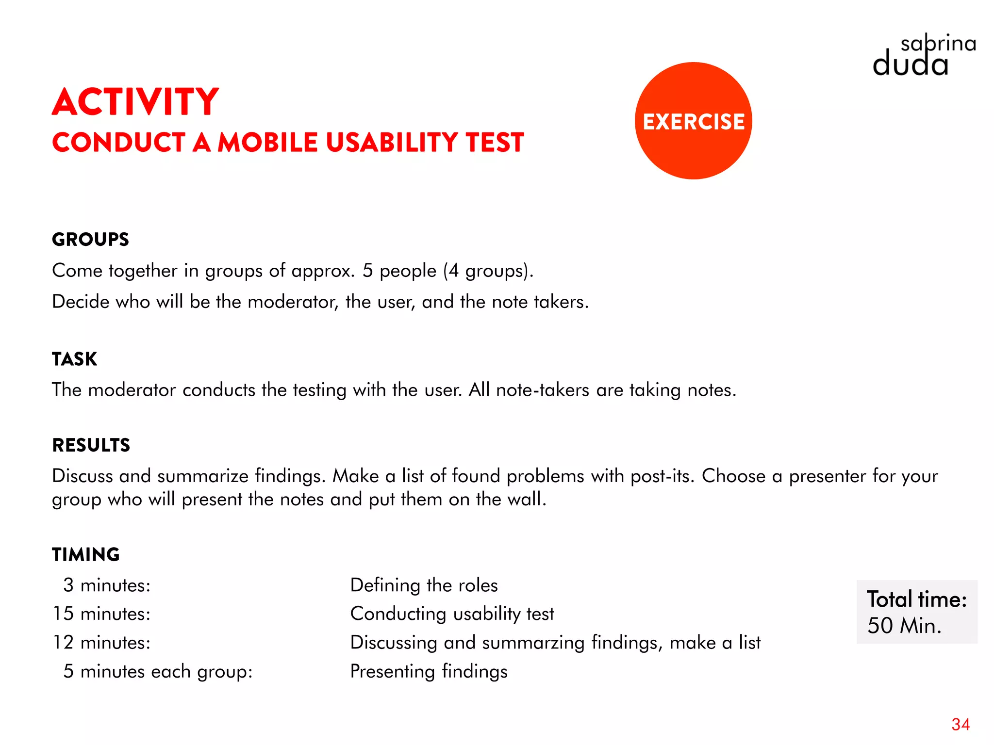 Come together in groups of approx. 5 people (4 groups).
Decide who will be the moderator, the user, and the note takers.
The moderator conducts the testing with the user. All note-takers are taking notes.
Discuss and summarize findings. Make a list of found problems with post-its. Choose a presenter for your
group who will present the notes and put them on the wall.
3 minutes: Defining the roles
15 minutes: Conducting usability test
12 minutes: Discussing and summarzing findings, make a list
5 minutes each group: Presenting findings
34
Total time:
50 Min.
 