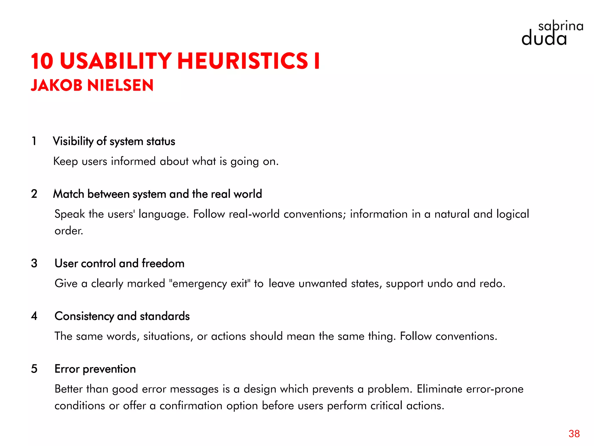 1 Visibility of system status
Keep users informed about what is going on.
2 Match between system and the real world
Speak the users' language. Follow real-world conventions; information in a natural and logical
order.
3 User control and freedom
Give a clearly marked "emergency exit" to leave unwanted states, support undo and redo.
4 Consistency and standards
The same words, situations, or actions should mean the same thing. Follow conventions.
5 Error prevention
Better than good error messages is a design which prevents a problem. Eliminate error-prone
conditions or offer a confirmation option before users perform critical actions.
38
 
