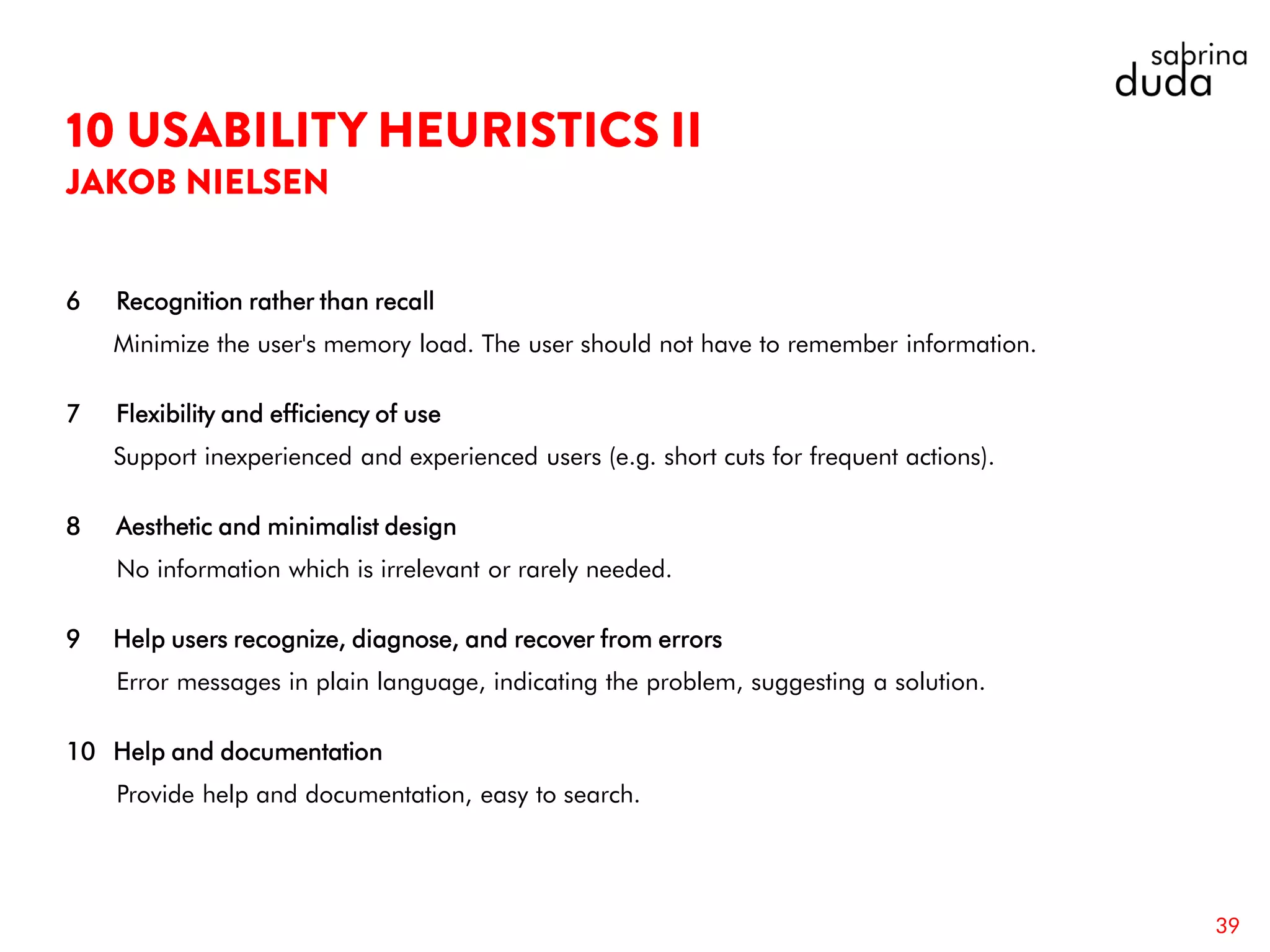 6 Recognition rather than recall
Minimize the user's memory load. The user should not have to remember information.
7 Flexibility and efficiency of use
Support inexperienced and experienced users (e.g. short cuts for frequent actions).
8 Aesthetic and minimalist design
No information which is irrelevant or rarely needed.
9 Help users recognize, diagnose, and recover from errors
Error messages in plain language, indicating the problem, suggesting a solution.
10 Help and documentation
Provide help and documentation, easy to search.
39
 