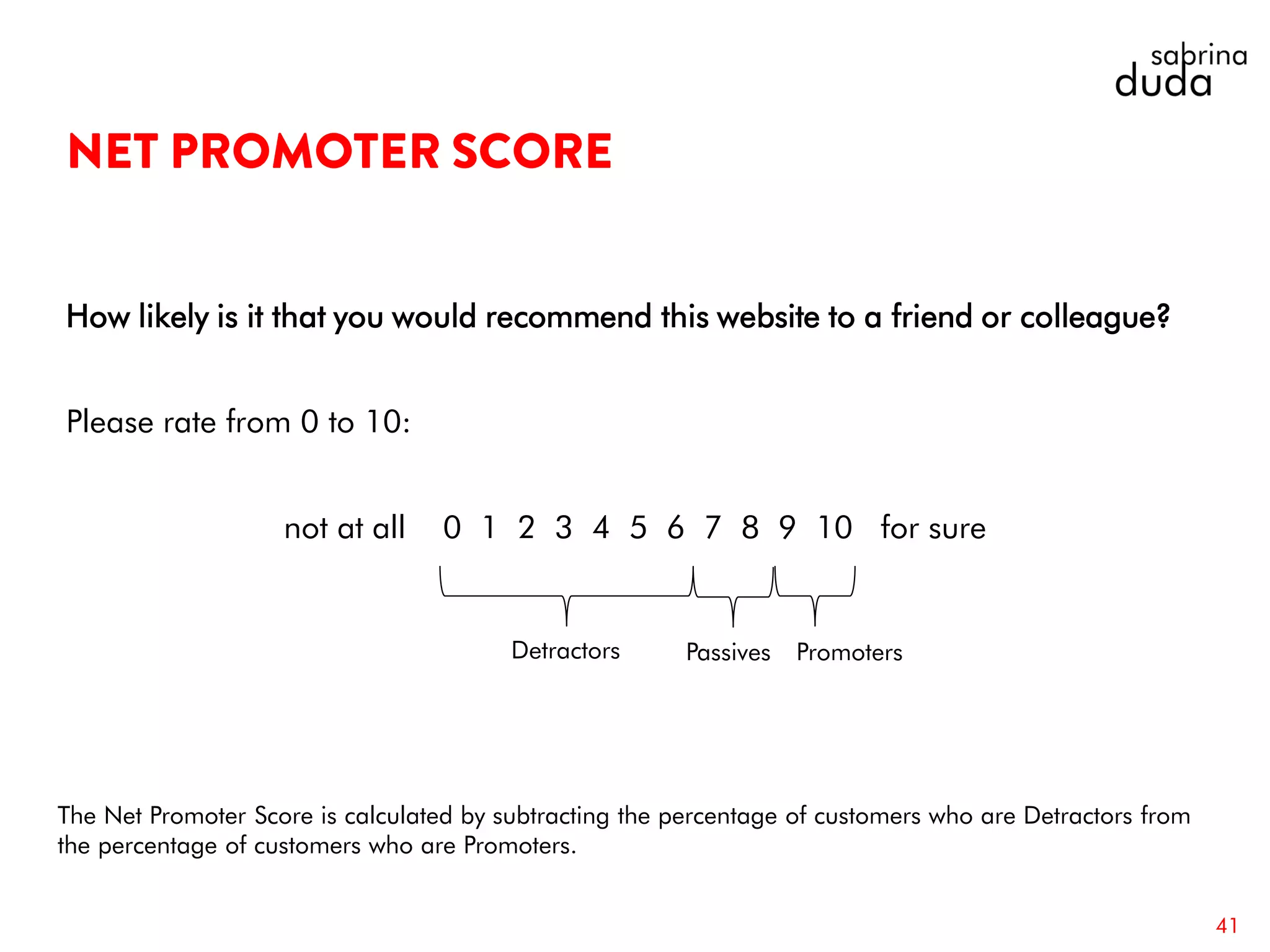 How likely is it that you would recommend this website to a friend or colleague?
Please rate from 0 to 10:
not at all 0 1 2 3 4 5 6 7 8 9 10 for sure
41
The Net Promoter Score is calculated by subtracting the percentage of customers who are Detractors from
the percentage of customers who are Promoters.
Detractors Passives Promoters
 