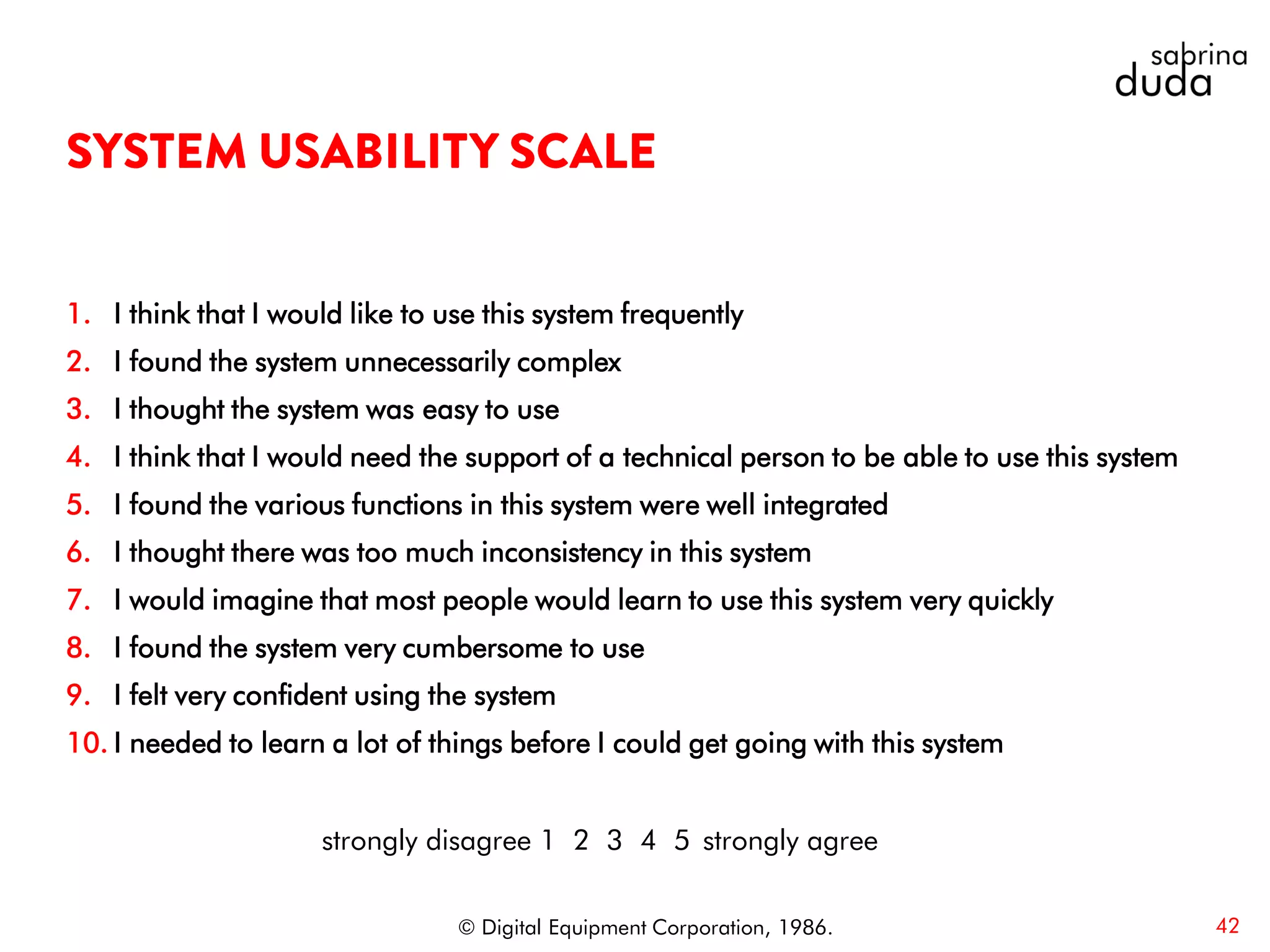 1. I think that I would like to use this system frequently
2. I found the system unnecessarily complex
3. I thought the system was easy to use
4. I think that I would need the support of a technical person to be able to use this system
5. I found the various functions in this system were well integrated
6. I thought there was too much inconsistency in this system
7. I would imagine that most people would learn to use this system very quickly
8. I found the system very cumbersome to use
9. I felt very confident using the system
10. I needed to learn a lot of things before I could get going with this system
42© Digital Equipment Corporation, 1986.
strongly disagree 1 2 3 4 5 strongly agree
 
