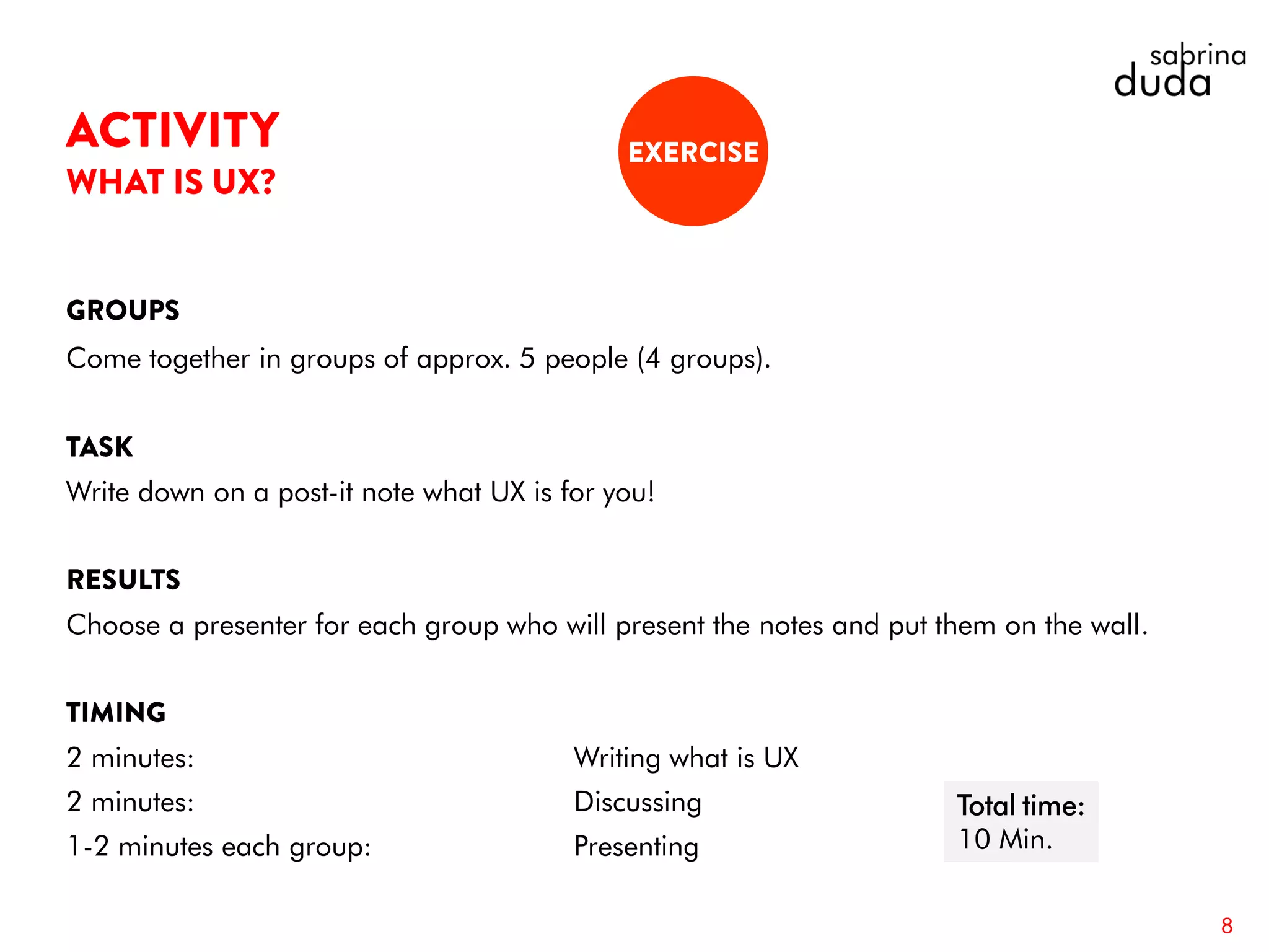 Come together in groups of approx. 5 people (4 groups).
Write down on a post-it note what UX is for you!
Choose a presenter for each group who will present the notes and put them on the wall.
2 minutes: Writing what is UX
2 minutes: Discussing
1-2 minutes each group: Presenting
8
Total time:
10 Min.
 