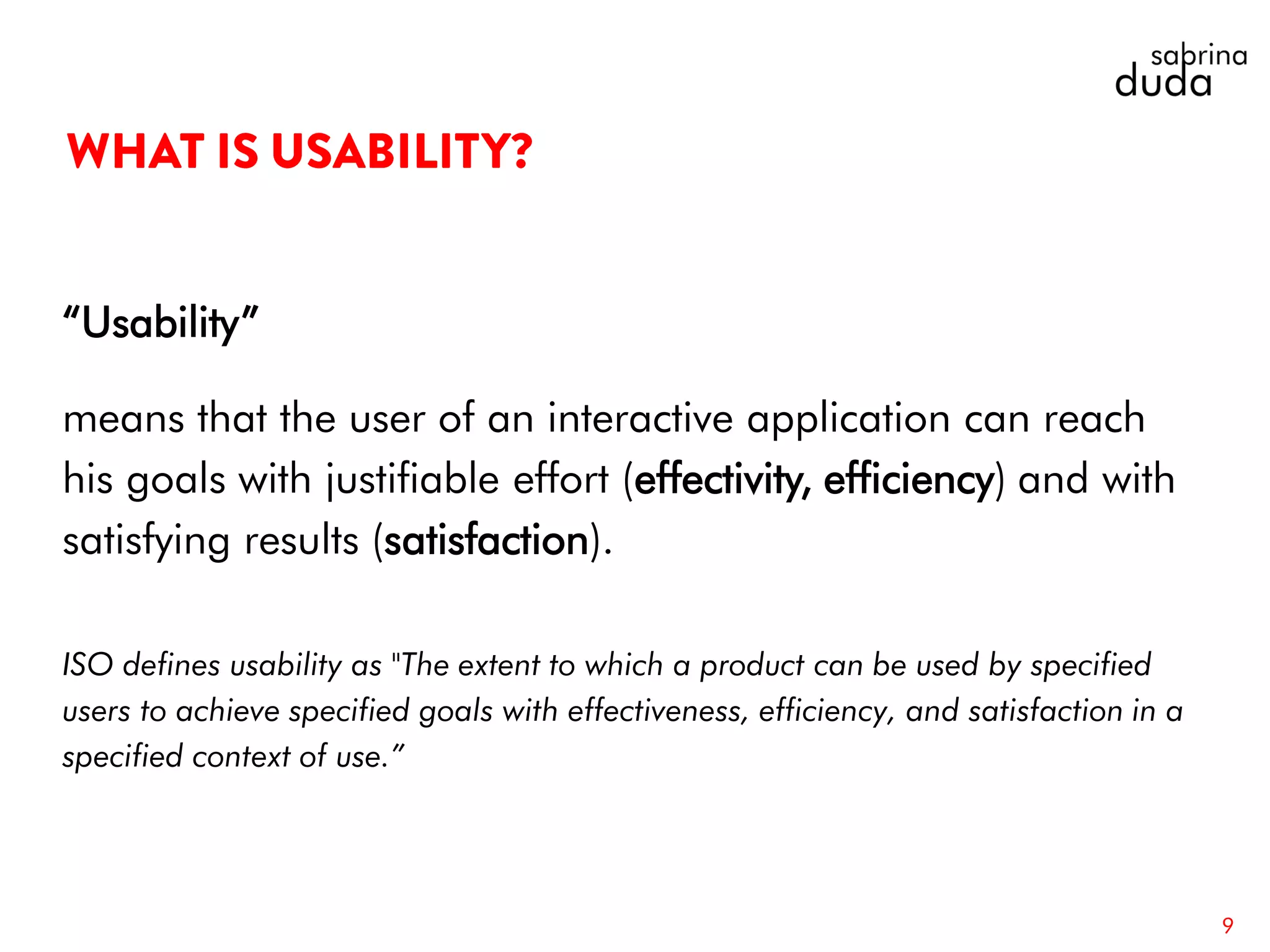 “Usability”
means that the user of an interactive application can reach
his goals with justifiable effort (effectivity, efficiency) and with
satisfying results (satisfaction).
ISO defines usability as "The extent to which a product can be used by specified
users to achieve specified goals with effectiveness, efficiency, and satisfaction in a
specified context of use.”
9
 