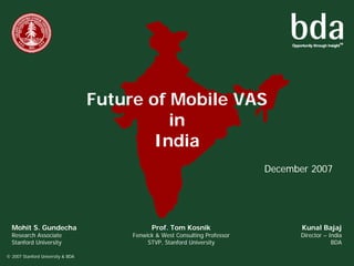 Future of Mobile VAS
                                             in
                                           India
                                                                              December 2007




  Mohit S. Gundecha                           Prof. Tom Kosnik                       Kunal Bajaj
  Research Associate                    Fenwick & West Consulting Professor         Director – India
  Stanford University                        STVP, Stanford University                          BDA

© 2007 Stanford University & BDA