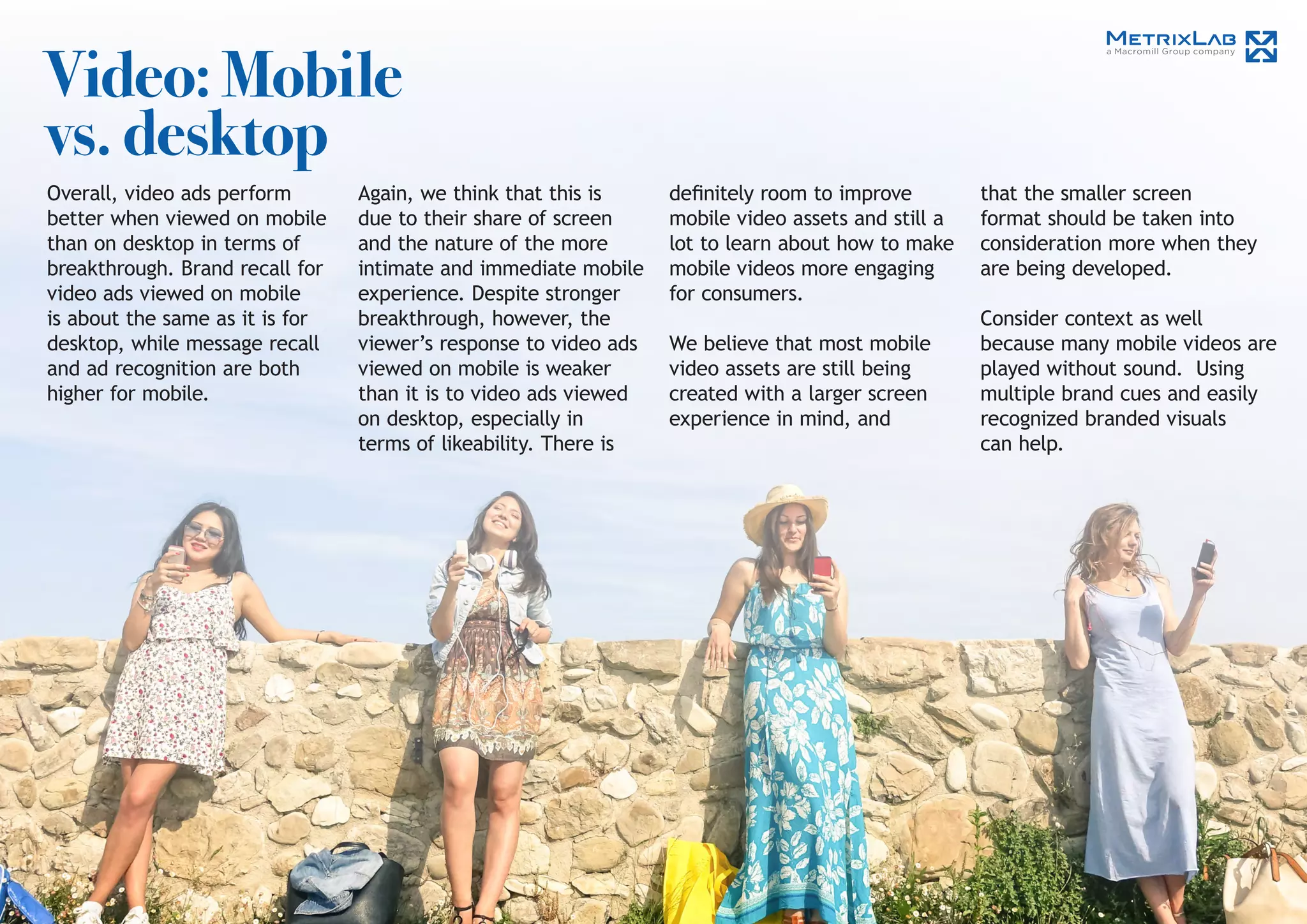 Video: Mobile
vs. desktop
Overall, video ads perform
better when viewed on mobile
than on desktop in terms of
breakthrough. Brand recall for
video ads viewed on mobile
is about the same as it is for
desktop, while message recall
and ad recognition are both
higher for mobile.
Again, we think that this is
due to their share of screen
and the nature of the more
intimate and immediate mobile
experience. Despite stronger
breakthrough, however, the
viewer’s response to video ads
viewed on mobile is weaker
than it is to video ads viewed
on desktop, especially in
terms of likeability. There is
that the smaller screen
format should be taken into
consideration more when they
are being developed.
Consider context as well
because many mobile videos are
played without sound. Using
multiple brand cues and easily
recognized branded visuals
can help.
definitely room to improve
mobile video assets and still a
lot to learn about how to make
mobile videos more engaging
for consumers.
We believe that most mobile
video assets are still being
created with a larger screen
experience in mind, and
 