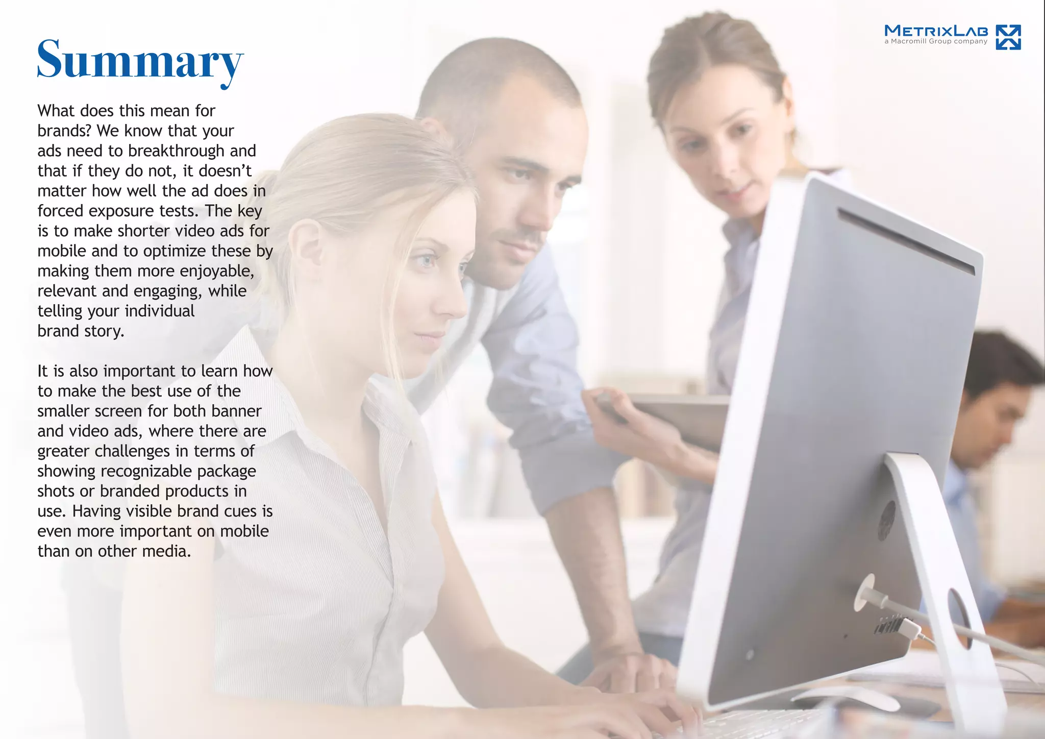 Summary
What does this mean for
brands? We know that your
ads need to breakthrough and
that if they do not, it doesn’t
matter how well the ad does in
forced exposure tests. The key
is to make shorter video ads for
mobile and to optimize these by
making them more enjoyable,
relevant and engaging, while
telling your individual
brand story.
It is also important to learn how
to make the best use of the
smaller screen for both banner
and video ads, where there are
greater challenges in terms of
showing recognizable package
shots or branded products in
use. Having visible brand cues is
even more important on mobile
than on other media.
 