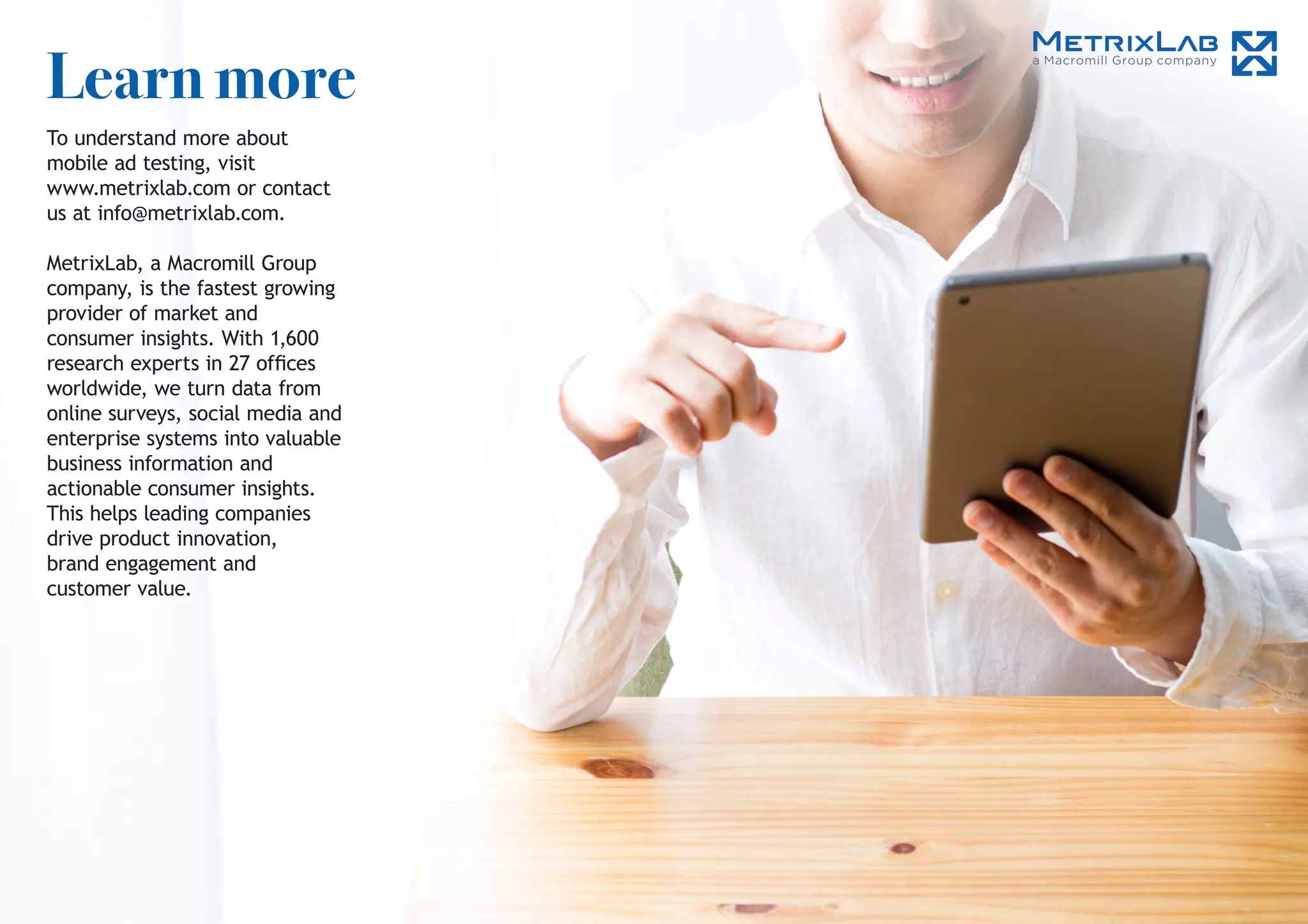 Learn more
To understand more about
mobile ad testing, visit
www.metrixlab.com or contact
us at info@metrixlab.com.
MetrixLab, a Macromill Group
company, is the fastest growing
provider of market and
consumer insights. With 1,600
research experts in 27 offices
worldwide, we turn data from
online surveys, social media and
enterprise systems into valuable
business information and
actionable consumer insights.
This helps leading companies
drive product innovation,
brand engagement and
customer value.
 