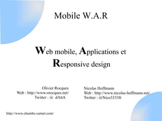 Mobile W.A.R


                 Web mobile, Applications et
                    Responsive design

                     Olivier Rocques   Nicolas Hoffmann
      Web : http://www.orocques.net/   Web : http://www.nicolas-hoffmann.net/
                 Twitter : @_dAttA_    Twitter : @Nico3333fr


http://www.chambe-carnet.com/
 