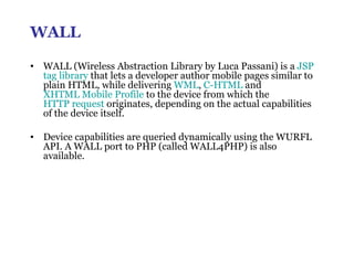 WALL WALL (Wireless Abstraction Library by Luca Passani) is a  JSP   tag library  that lets a developer author mobile pages similar to plain HTML, while delivering  WML ,  C-HTML  and  XHTML Mobile Profile  to the device from which the  HTTP request  originates, depending on the actual capabilities of the device itself.  Device capabilities are queried dynamically using the WURFL API. A WALL port to PHP (called WALL4PHP) is also available. 