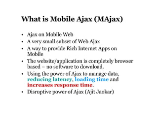 What is Mobile Ajax (MAjax) •  Ajax on Mobile Web •  A very small subset of Web Ajax •  A way to provide Rich Internet Apps on Mobile •  The website/application is completely browser based – no software to download. •  Using the power of Ajax to manage data,  reducing latency ,  loading time  and  increases response time . •  Disruptive power of Ajax (Ajit Jaokar)   