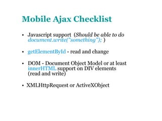 Mobile Ajax Checklist   •  Javascript support  ( Should be able to do  document.write("something");  ) •  getElementById  - read and change •  DOM - Document Object Model or at least  innerHTML  support on DIV elements (read and write) •  XMLHttpRequest or ActiveXObject  