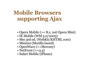 Mobile Browsers supporting Ajax  •  Opera Mobile (>= 8.x, not Opera Mini) • IE Mobile (WM 5.0/2003) • S60 3rd ed. (WebKit/KHTML core) • Minimo (Mozilla based) • OpenWave (>=Mercury) • NetFront (>=3.4) • Safari Mobile (iPhone)  