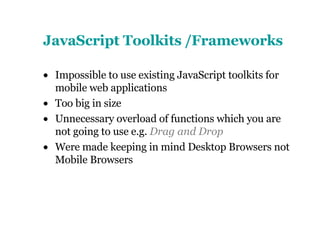 JavaScript Toolkits /Frameworks Impossible to use existing JavaScript toolkits for mobile web applications Too big in size Unnecessary overload of functions which you are not going to use e.g.  Drag and Drop Were made keeping in mind Desktop Browsers not Mobile Browsers 
