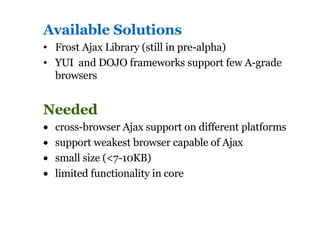 Available Solutions Frost Ajax Library (still in pre-alpha) YUI  and DOJO frameworks support few A-grade browsers Needed cross-browser Ajax support on different platforms support weakest browser capable of Ajax small size (<7-10KB)  limited functionality in core 
