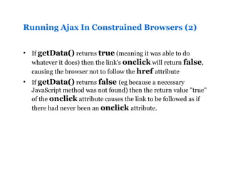 Running Ajax In Constrained Browsers (2) If  getData()  returns  true  (meaning it was able to do whatever it does) then the link's  onclick  will return  false , causing the browser not to follow the  href  attribute If  getData()  returns  false  (eg because a necessary JavaScript method was not found) then the return value "true" of the  onclick  attribute causes the link to be followed as if there had never been an  onclick  attribute.   