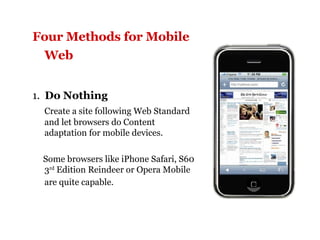 Four Methods for Mobile Web   1.  Do Nothing Create a site following Web Standard and let browsers do Content adaptation for mobile devices. Some browsers like iPhone Safari, S60 3 rd  Edition Reindeer or Opera Mobile are quite capable.   