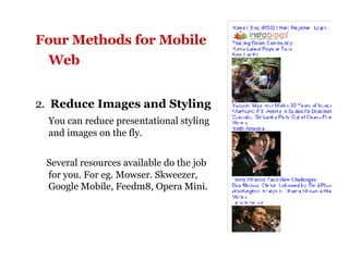 Four Methods for Mobile Web   2.  Reduce Images and Styling You can reduce presentational styling and images on the fly. Several resources available do the job for you. For eg. Mowser. Skweezer, Google Mobile, Feedm8, Opera Mini. 