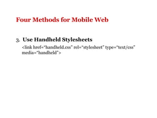 Four Methods for Mobile Web   3.  Use Handheld Stylesheets <link href=“handheld.css” rel=“stylesheet” type=“text/css” media=“handheld”> 