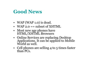 Good News •  WAP (WAP 1.0) is dead. •  WAP 2.0 == subset of XHTML •  Most new age phones have HTML/XHTML Browsers •  Online Services are replacing Desktop Applications. It can be applied to Mobile World as well. •  Cell phones are selling 4 to 5 times faster than PCs. 