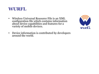 WURFL Wireless Universal Resource File is an XML configuration file which contains information about device capabilities and features for a variety of mobile devices.  Device information is contributed by developers around the world. 