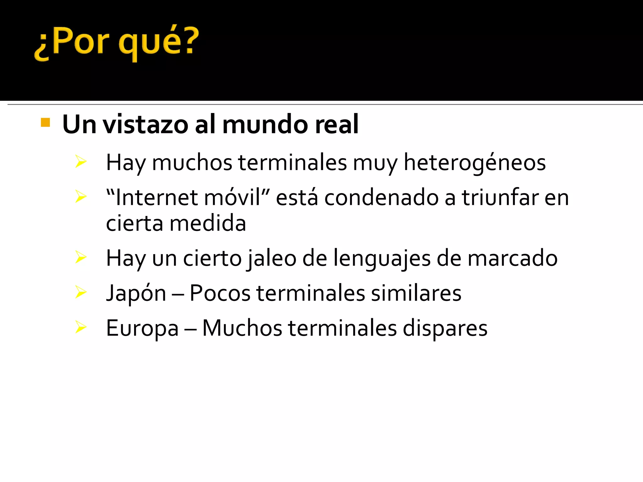 Un vistazo al mundo real Hay muchos terminales muy heterogéneos “ Internet móvil” está condenado a triunfar en cierta medida Hay un cierto jaleo de lenguajes de marcado Japón – Pocos terminales similares Europa – Muchos terminales dispares 