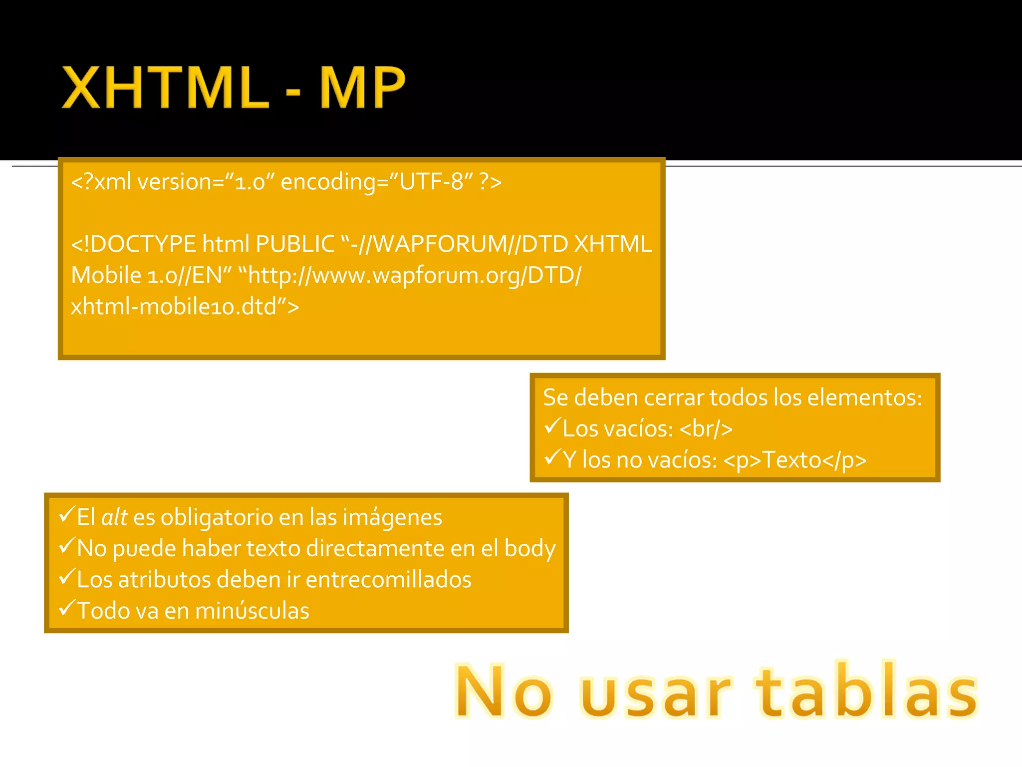 <?xml version=”1.0” encoding=”UTF-8” ?> <!DOCTYPE html PUBLIC “-//WAPFORUM//DTD XHTML Mobile 1.0//EN” “http://www.wapforum.org/DTD/ xhtml-mobile10.dtd”> Se deben cerrar todos los elementos:  Los vacíos: <br/> Y los no vacíos: <p>Texto</p> El  alt  es obligatorio en las imágenes No puede haber texto directamente en el body Los atributos deben ir entrecomillados Todo va en minúsculas 