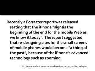 Recently a Forrester report was released stating that the iPhone "signals the beginning of the end for the mobile Web as we know it today". The report suggested that re-designing sites for the small screens of mobile phones would become "a thing of the past", because of the iPhone's advanced technology such as zooming. http://www.readwriteweb.com/archives/iphone_vs_mobile_web.php 