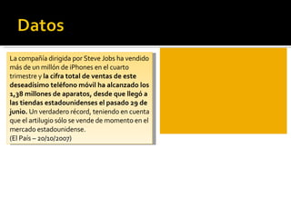 La compañía dirigida por Steve Jobs ha vendido más de un millón de iPhones en el cuarto trimestre y  la cifra total de ventas de este deseadísimo teléfono móvil ha alcanzado los 1,38 millones de aparatos, desde que llegó a las tiendas estadounidenses el pasado 29 de junio.  Un verdadero récord, teniendo en cuenta que el artilugio sólo se vende de momento en el mercado estadounidense. (El País – 20/10/2007) 