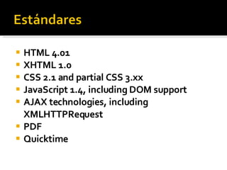 HTML 4.01 XHTML 1.0 CSS 2.1 and partial CSS 3.xx JavaScript 1.4, including DOM support AJAX technologies, including XMLHTTPRequest PDF Quicktime 