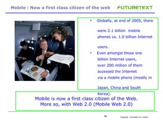 Mobile : Now a first class citizen of the web Globally, at end of 2005, there  were 2.1 billion  mobile  phones vs. 1.0 billion Internet  users.  Even amongst those one billion Internet users,  over 200 million of them accessed the Internet via a mobile phone (mostly in  Japan, China and South  Korea).  Mobile is now a first class citizen of the Web. More so, with Web 2.0 (Mobile Web 2.0) 