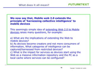 What does it all mean? We now say that, Mobile web 2.0 extends the principle of ‘harnessing collective intelligence’ to mobile devices This seemingly simple idea of  extending Web 2.0 to Mobile devices  raises many questions, for example: a) What are the implications of extending the Web to mobile devices?  b) As devices become creators and not mere consumers of information, What categories of intelligence can be captured/harnessed from restricted devices?  c) What is the impact for services as devices start using the Web as a massive information repository and the PC as a local cache where services can be configured? 