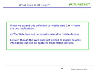 What does it all mean? When we extend this definition to ‘Mobile Web 2.0’ – there are two implications : a) The Web does not necessarily extend to mobile devices b) Even though the Web does not extend to mobile devices, intelligence can still be captured from mobile devices.  