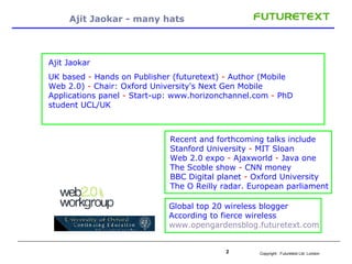 Ajit Jaokar - many hats Ajit Jaokar UK based  -  Hands on Publisher (futuretext)  -  Author (Mobile Web 2.0)  -  Chair: Oxford University's Next Gen Mobile Applications panel  -  Start-up: www.horizonchannel.com  -  PhD student UCL/UK  Recent and forthcoming talks include Stanford University  -  MIT Sloan Web 2.0 expo  -  Ajaxworld  -  Java one The Scoble show  -  CNN money  BBC Digital planet  -  Oxford University  The O Reilly radar. European parliament Global top 20 wireless blogger According to fierce wireless  www.opengardensblog.futuretext.com 