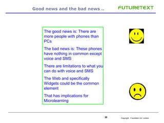 Good news and the bad news ..  The good news is: There are more people with phones than PCs The bad news is: These phones have nothing in common except voice and SMS There are limitations to what you can do with voice and SMS The Web and specifically Widgets could be the common element That has implications for Microlearning 