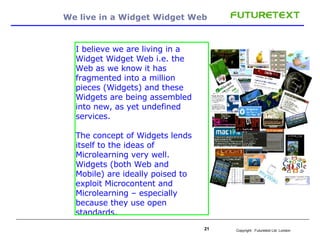 We live in a Widget Widget Web  I believe we are living in a Widget Widget Web i.e. the Web as we know it has fragmented into a million pieces (Widgets) and these Widgets are being assembled into new, as yet undefined services. The concept of Widgets lends itself to the ideas of Microlearning very well. Widgets (both Web and Mobile) are ideally poised to exploit Microcontent and Microlearning – especially because they use open standards.   