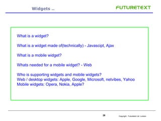 Widgets .. What is a widget? What is a widget made of(technically) - Javascipt, Ajax What is a mobile widget? Whats needed for a mobile widget? - Web Who is s upporting widgets and mobile widgets? Web / desktop widgets: Apple, Google, Microsoft, netvibes, Yahoo Mobile widgets: Opera, Nokia, Apple? 