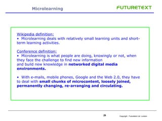 Microlearning Wikipedia definition:   Microlearning deals with relatively small learning units and short-term learning activities.  Conference definition: Microlearning is what people are doing, knowingly or not, when they face the challenge to find new information and build new knowledge in  networked digital media environments.  With e-mails, mobile phones, Google and the Web 2.0, they have to deal with  small chunks of microcontent, loosely joined, permanently changing, re-arranging and circulating. 