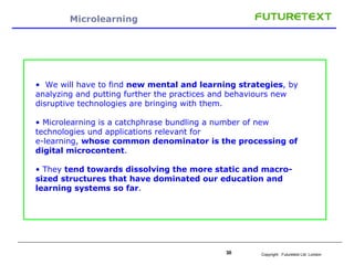 Microlearning We will have to find  new mental and learning strategies , by analyzing and putting further the practices and behaviours new disruptive technologies are bringing with them. Microlearning is a catchphrase bundling a number of new technologies und applications relevant for e-learning,  whose common denominator is the processing of digital microcontent .  They  tend towards dissolving the more static and macro-sized structures that have dominated our education and learning systems so far . 