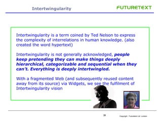 Intertwingularity  Intertwingularity is a term coined by Ted Nelson to express the complexity of interrelations in human knowledge. (also created the word hypertext) Intertwingularity is not generally acknowledged,  people keep pretending they can make things deeply hierarchical, categorizable and sequential when they can’t. Everything is deeply intertwingled.  With a fragmented Web (and subsequently reused content away from its source) via Widgets, we see the fulfilment of Intertwingularity vision 