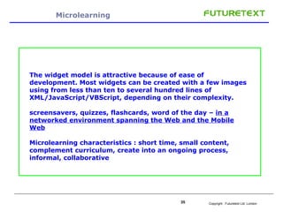 Microlearning The widget model is attractive because of ease of development. Most widgets can be created with a few images using from less than ten to several hundred lines of XML/JavaScript/VBScript, depending on their complexity. screensavers, quizzes, flashcards, word of the day –  in a networked environment spanning the Web and the Mobile Web Microlearning characteristics : short time, small content, complement curriculum, create into an ongoing process, informal, collaborative 