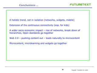Conclusions .. A holistic trend, not in isolation (networks, widgets, mobile) Extension of the continuous connectivity (esp. for kids) A wider socio economic impact – rise of networks, break down of hierarchies, Open standards go together Web 2.0 – pushing content out – leads naturally to microcontent Microcontent, microlearning and widgets go together 