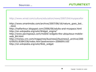 Sources .. http://www.wired.com/culture/education/news/2007/04/myspaceforschool   http://www.smartmobs.com/archive/2007/06/16/nature_goes_bot....html  http://halfanhour.blogspot.com/2006/06/adults-and-myspace.html  http://en.wikipedia.org/wiki/Widget_engine" http://www.pavingways.com/mobile-widgets-the-ubiquitous-mobile-web_84.html  http://money.cnn.com/magazines/business2/business2_archive/2006/09/01/8384338/index.htm?postversion=2006091105  http://en.wikipedia.org/wiki/Web_widget   